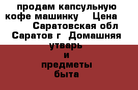 продам капсульную кофе машинку  › Цена ­ 7 000 - Саратовская обл., Саратов г. Домашняя утварь и предметы быта » Посуда и кухонные принадлежности   